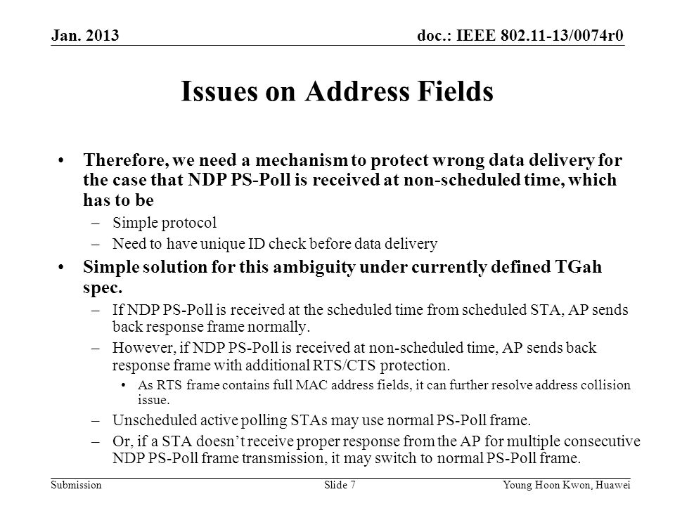 doc.: IEEE /0074r0 Submission Issues on Address Fields Therefore, we need a mechanism to protect wrong data delivery for the case that NDP PS-Poll is received at non-scheduled time, which has to be –Simple protocol –Need to have unique ID check before data delivery Simple solution for this ambiguity under currently defined TGah spec.