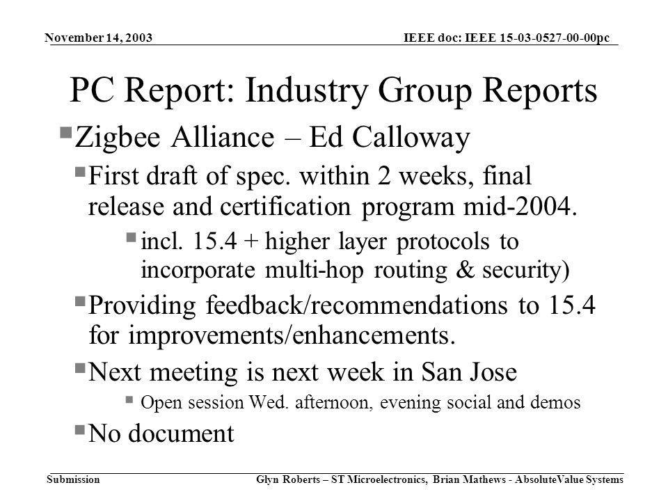 November 14, 2003 Glyn Roberts – ST Microelectronics, Brian Mathews - AbsoluteValue Systems IEEE doc: IEEE pc Submission PC Report: Industry Group Reports  Zigbee Alliance – Ed Calloway  First draft of spec.