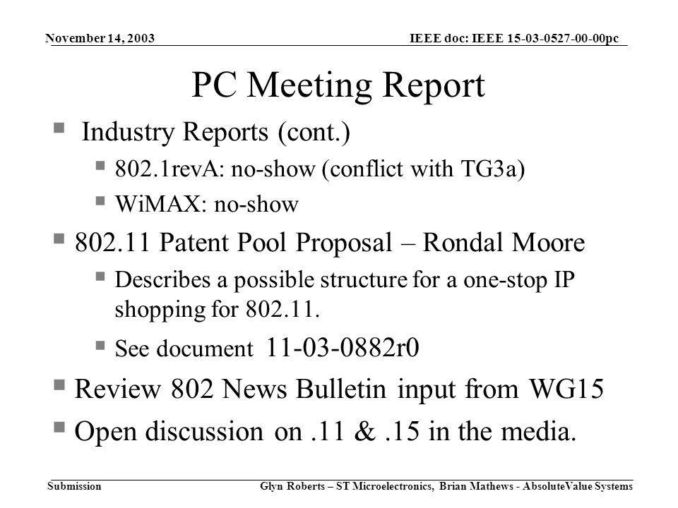 November 14, 2003 Glyn Roberts – ST Microelectronics, Brian Mathews - AbsoluteValue Systems IEEE doc: IEEE pc Submission PC Meeting Report  Industry Reports (cont.)  802.1revA: no-show (conflict with TG3a)  WiMAX: no-show  Patent Pool Proposal – Rondal Moore  Describes a possible structure for a one-stop IP shopping for