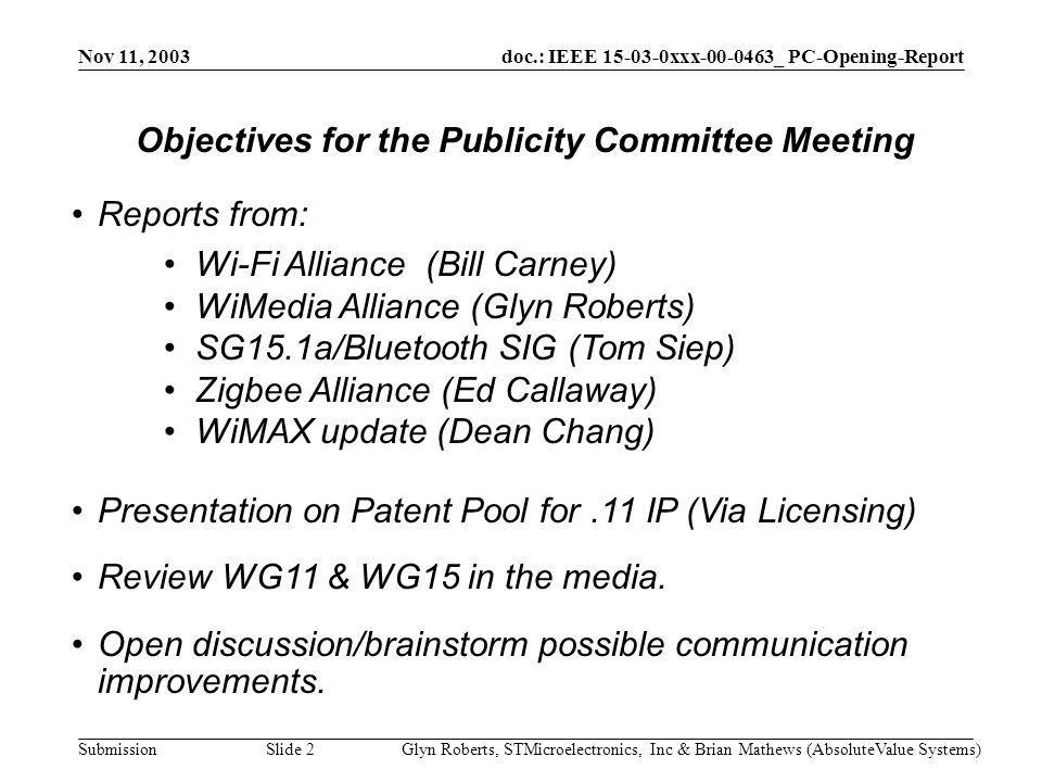 doc.: IEEE xxx _ PC-Opening-Report Submission Nov 11, 2003 Glyn Roberts, STMicroelectronics, Inc & Brian Mathews (AbsoluteValue Systems)Slide 2 Reports from: Wi-Fi Alliance (Bill Carney) WiMedia Alliance (Glyn Roberts) SG15.1a/Bluetooth SIG (Tom Siep) Zigbee Alliance (Ed Callaway) WiMAX update (Dean Chang) Presentation on Patent Pool for.11 IP (Via Licensing) Review WG11 & WG15 in the media.