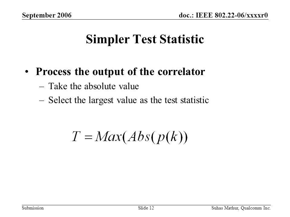 doc.: IEEE /xxxxr0 Submission September 2006 Suhas Mathur, Qualcomm Inc.Slide 12 Simpler Test Statistic Process the output of the correlator –Take the absolute value –Select the largest value as the test statistic
