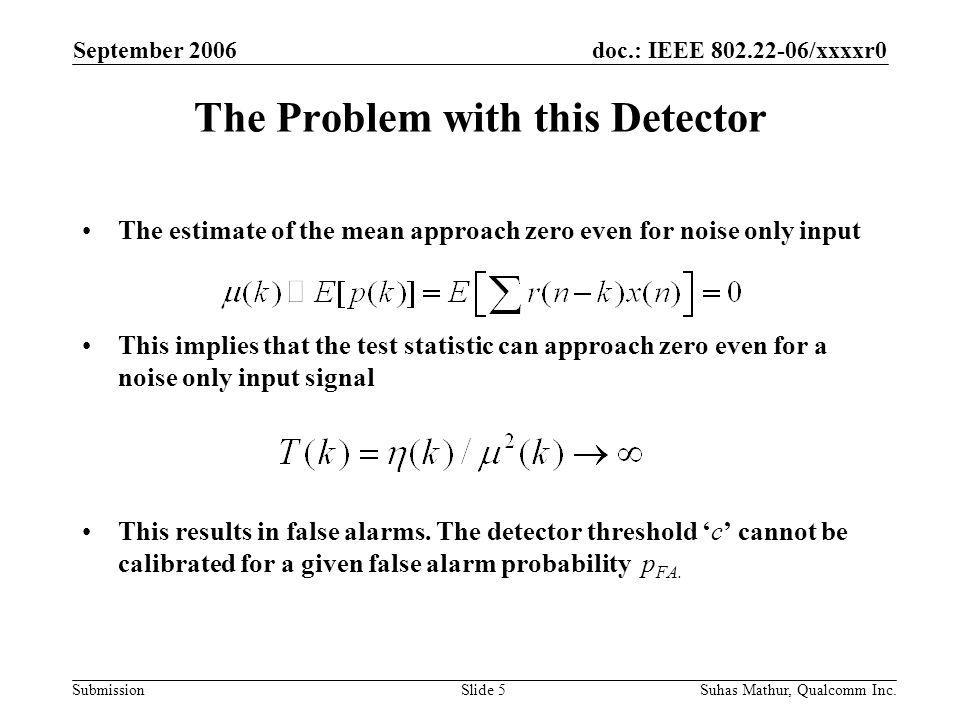 doc.: IEEE /xxxxr0 Submission September 2006 Suhas Mathur, Qualcomm Inc.Slide 5 The Problem with this Detector The estimate of the mean approach zero even for noise only input This implies that the test statistic can approach zero even for a noise only input signal This results in false alarms.