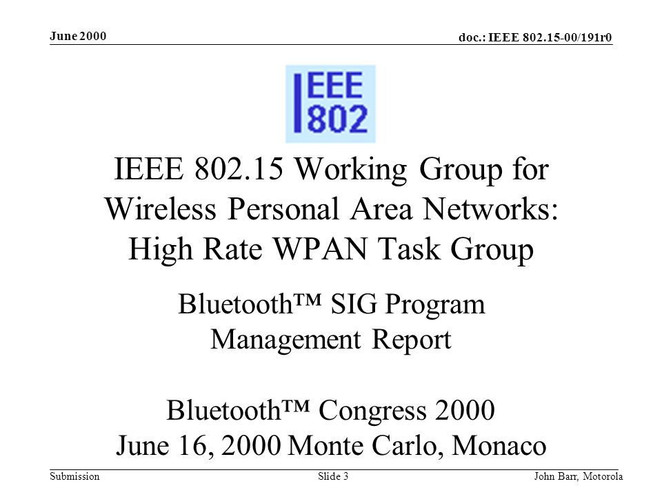 doc.: IEEE /191r0 Submission June 2000 John Barr, MotorolaSlide 3 IEEE Working Group for Wireless Personal Area Networks: High Rate WPAN Task Group Bluetooth™ SIG Program Management Report Bluetooth™ Congress 2000 June 16, 2000 Monte Carlo, Monaco