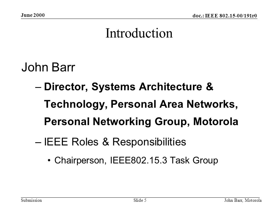 doc.: IEEE /191r0 Submission June 2000 John Barr, MotorolaSlide 5 Introduction John Barr –Director, Systems Architecture & Technology, Personal Area Networks, Personal Networking Group, Motorola –IEEE Roles & Responsibilities Chairperson, IEEE Task Group