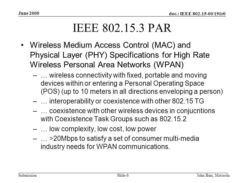 doc.: IEEE /191r0 Submission June 2000 John Barr, MotorolaSlide 6 IEEE PAR Wireless Medium Access Control (MAC) and Physical Layer (PHY) Specifications for High Rate Wireless Personal Area Networks (WPAN) –… wireless connectivity with fixed, portable and moving devices within or entering a Personal Operating Space (POS) (up to 10 meters in all directions enveloping a person) –… interoperability or coexistence with other TG –… coexistence with other wireless devices in conjucntions with Coexistence Task Groups such as –… low complexity, low cost, low power –… >20Mbps to satisfy a set of consumer multi-media industry needs for WPAN communications.
