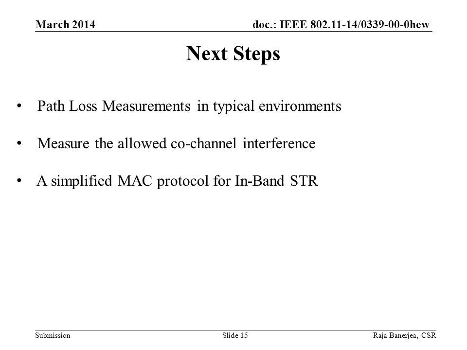 doc.: IEEE / hew Submission Next Steps March 2014 Raja Banerjea, CSRSlide 15 Path Loss Measurements in typical environments Measure the allowed co-channel interference A simplified MAC protocol for In-Band STR