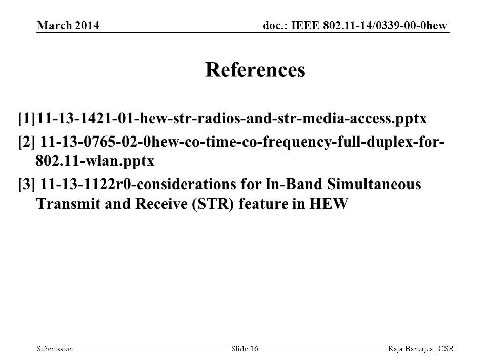 doc.: IEEE / hew Submission [1] hew-str-radios-and-str-media-access.pptx [2] hew-co-time-co-frequency-full-duplex-for wlan.pptx [3] r0-considerations for In-Band Simultaneous Transmit and Receive (STR) feature in HEW March 2014 Raja Banerjea, CSRSlide 16 References
