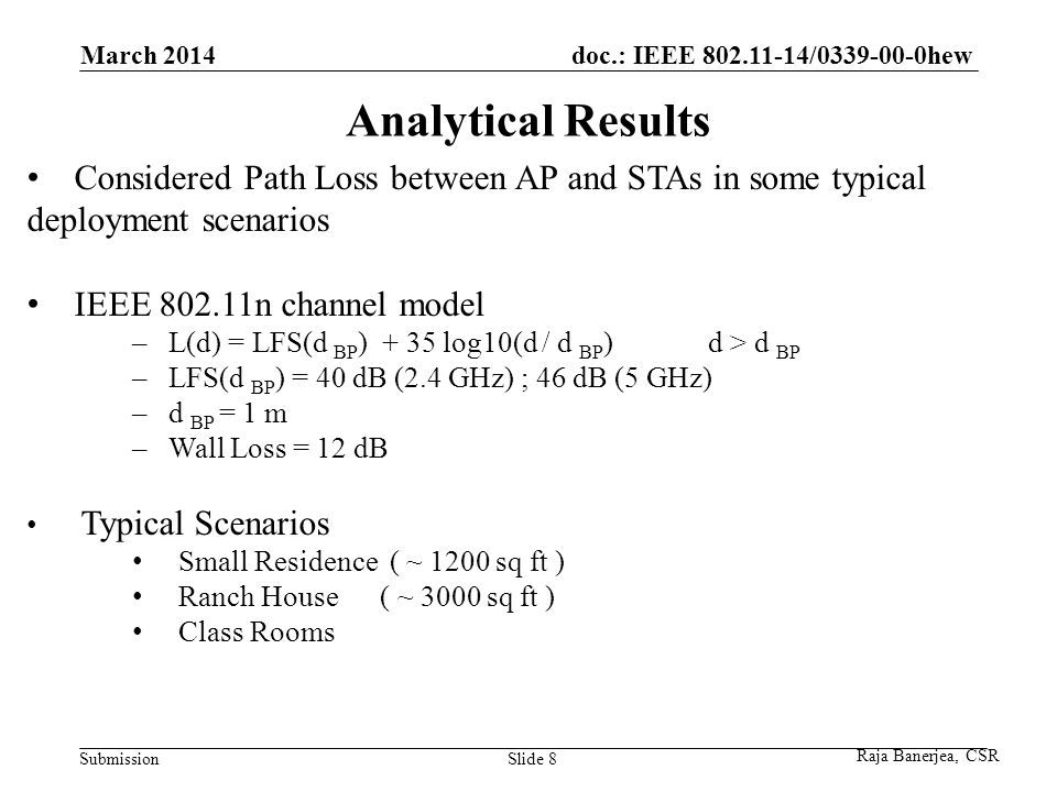 doc.: IEEE / hew Submission Analytical Results March 2014 Slide 8 Considered Path Loss between AP and STAs in some typical deployment scenarios IEEE n channel model – L(d) = LFS(d BP ) + 35 log10(d / d BP ) d > d BP – LFS(d BP ) = 40 dB (2.4 GHz) ; 46 dB (5 GHz) – d BP = 1 m – Wall Loss = 12 dB Typical Scenarios Small Residence ( ~ 1200 sq ft ) Ranch House ( ~ 3000 sq ft ) Class Rooms Raja Banerjea, CSR