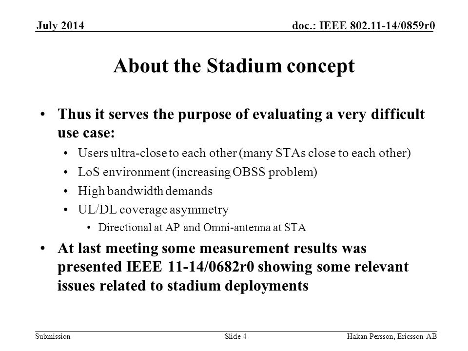 Submission doc.: IEEE /0859r0July 2014 Hakan Persson, Ericsson ABSlide 4 About the Stadium concept Thus it serves the purpose of evaluating a very difficult use case: Users ultra-close to each other (many STAs close to each other) LoS environment (increasing OBSS problem) High bandwidth demands UL/DL coverage asymmetry Directional at AP and Omni-antenna at STA At last meeting some measurement results was presented IEEE 11-14/0682r0 showing some relevant issues related to stadium deployments