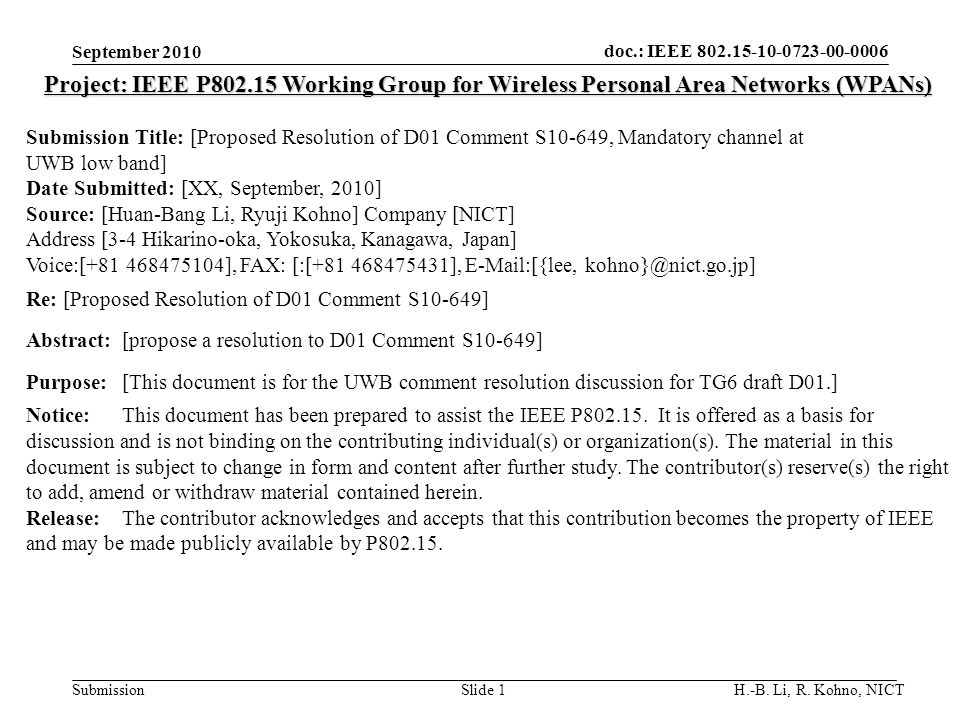 doc.: IEEE SubmissionSlide 1 Project: IEEE P Working Group for Wireless Personal Area Networks (WPANs) Submission Title: [Proposed Resolution of D01 Comment S10-649, Mandatory channel at UWB low band] Date Submitted: [XX, September, 2010] Source: [Huan-Bang Li, Ryuji Kohno] Company [NICT] Address [3-4 Hikarino-oka, Yokosuka, Kanagawa, Japan] Voice:[ ], FAX: [:[ ],  [{lee, Re: [Proposed Resolution of D01 Comment S10-649] Abstract:[propose a resolution to D01 Comment S10-649] Purpose:[This document is for the UWB comment resolution discussion for TG6 draft D01.] Notice:This document has been prepared to assist the IEEE P