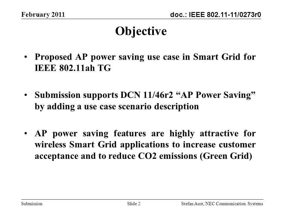 doc.: IEEE /0273r0 February 2011 Stefan Aust, NEC Communication Systems Submission Slide 2 Objective Proposed AP power saving use case in Smart Grid for IEEE ah TG Submission supports DCN 11/46r2 AP Power Saving by adding a use case scenario description AP power saving features are highly attractive for wireless Smart Grid applications to increase customer acceptance and to reduce CO2 emissions (Green Grid)