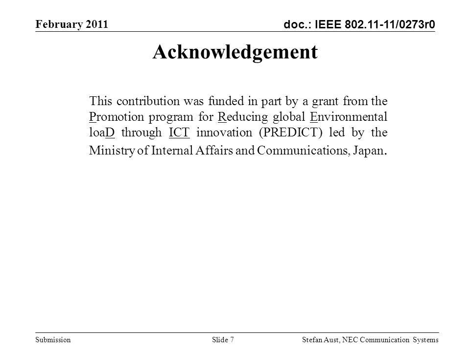 doc.: IEEE /0273r0 February 2011 Stefan Aust, NEC Communication Systems Submission Acknowledgement This contribution was funded in part by a grant from the Promotion program for Reducing global Environmental loaD through ICT innovation (PREDICT) led by the Ministry of Internal Affairs and Communications, Japan.