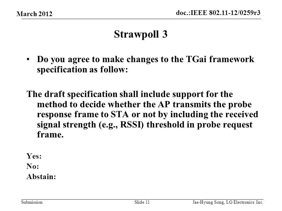 doc.:IEEE /0259r3 Submission March 2012 Strawpoll 3 Do you agree to make changes to the TGai framework specification as follow: The draft specification shall include support for the method to decide whether the AP transmits the probe response frame to STA or not by including the received signal strength (e.g., RSSI) threshold in probe request frame.
