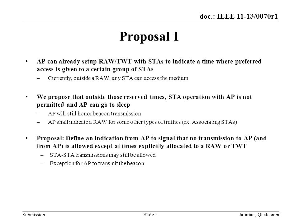 Submission doc.: IEEE 11-13/0070r1 Proposal 1 AP can already setup RAW/TWT with STAs to indicate a time where preferred access is given to a certain group of STAs –Currently, outside a RAW, any STA can access the medium We propose that outside those reserved times, STA operation with AP is not permitted and AP can go to sleep –AP will still honor beacon transmission –AP shall indicate a RAW for some other types of traffics (ex.