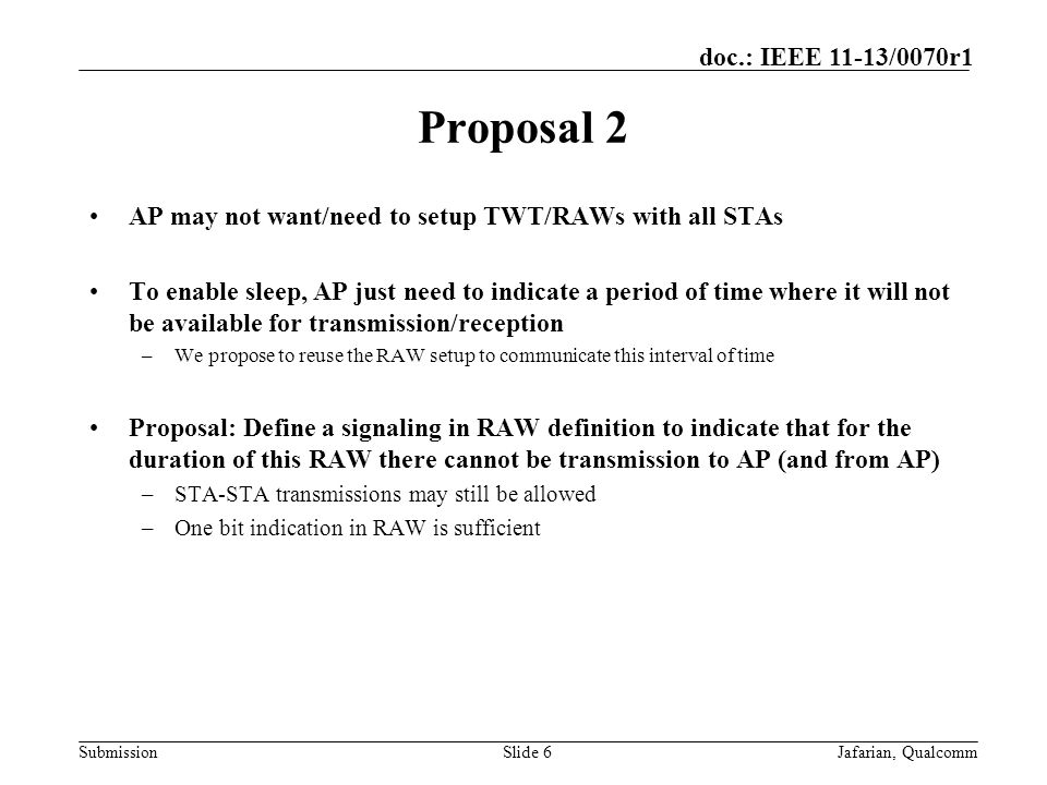 Submission doc.: IEEE 11-13/0070r1 Proposal 2 AP may not want/need to setup TWT/RAWs with all STAs To enable sleep, AP just need to indicate a period of time where it will not be available for transmission/reception –We propose to reuse the RAW setup to communicate this interval of time Proposal: Define a signaling in RAW definition to indicate that for the duration of this RAW there cannot be transmission to AP (and from AP) –STA-STA transmissions may still be allowed –One bit indication in RAW is sufficient Slide 6Jafarian, Qualcomm