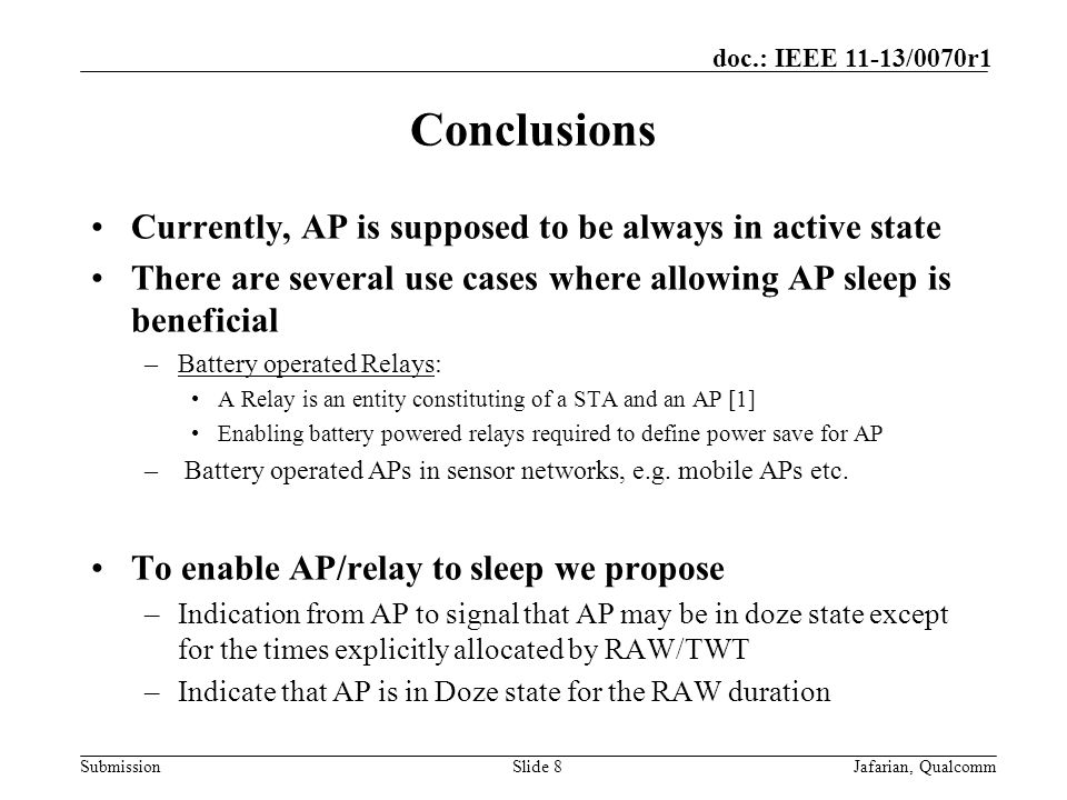 Submission doc.: IEEE 11-13/0070r1 Conclusions Currently, AP is supposed to be always in active state There are several use cases where allowing AP sleep is beneficial –Battery operated Relays: A Relay is an entity constituting of a STA and an AP [1] Enabling battery powered relays required to define power save for AP – Battery operated APs in sensor networks, e.g.