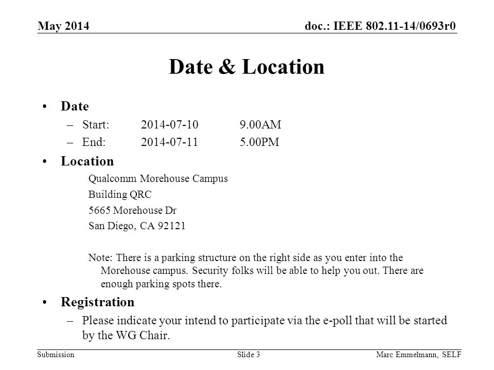 doc.: IEEE /0693r0 Submission May 2014 Marc Emmelmann, SELFSlide 3 Date & Location Date –Start: AM –End: PM Location Qualcomm Morehouse Campus Building QRC 5665 Morehouse Dr San Diego, CA Note: There is a parking structure on the right side as you enter into the Morehouse campus.