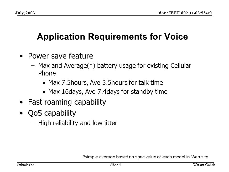 doc.: IEEE /534r0 Submission July, 2003 Wataru GohdaSlide 4 Application Requirements for Voice Power save feature –Max and Average(*) battery usage for existing Cellular Phone Max 7.5hours, Ave 3.5hours for talk time Max 16days, Ave 7.4days for standby time Fast roaming capability QoS capability –High reliability and low jitter *simple average based on spec value of each model in Web site