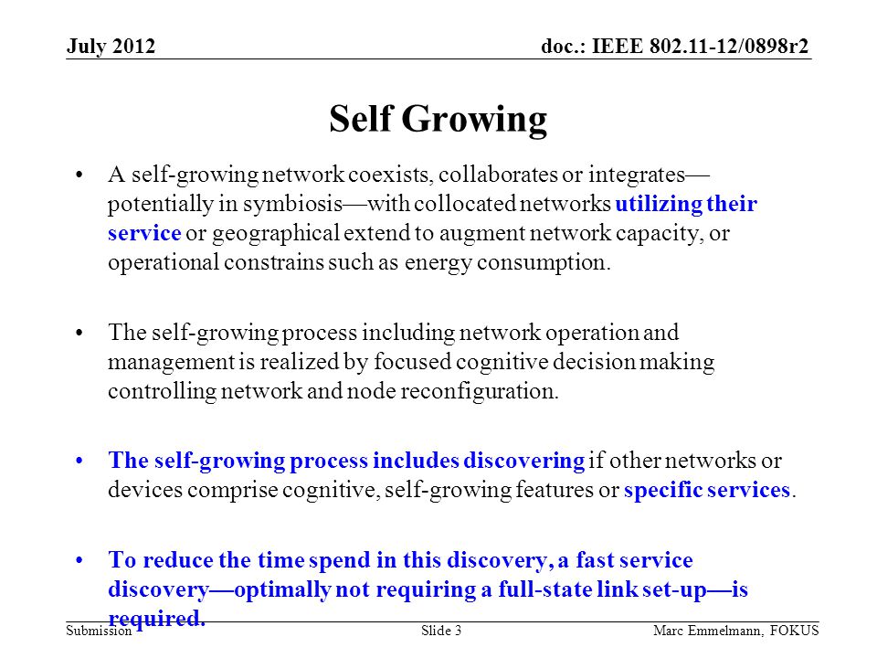 doc.: IEEE /0898r2 Submission July 2012 Marc Emmelmann, FOKUSSlide 3 Self Growing A self-growing network coexists, collaborates or integrates— potentially in symbiosis—with collocated networks utilizing their service or geographical extend to augment network capacity, or operational constrains such as energy consumption.