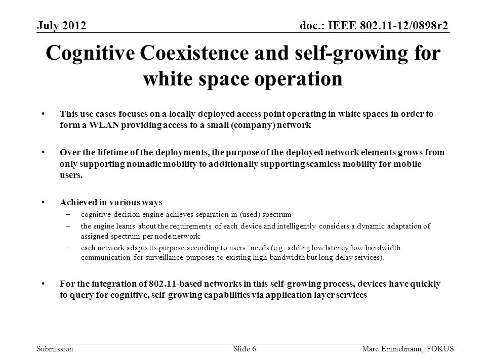 doc.: IEEE /0898r2 Submission Cognitive Coexistence and self-growing for white space operation This use cases focuses on a locally deployed access point operating in white spaces in order to form a WLAN providing access to a small (company) network Over the lifetime of the deployments, the purpose of the deployed network elements grows from only supporting nomadic mobility to additionally supporting seamless mobility for mobile users.