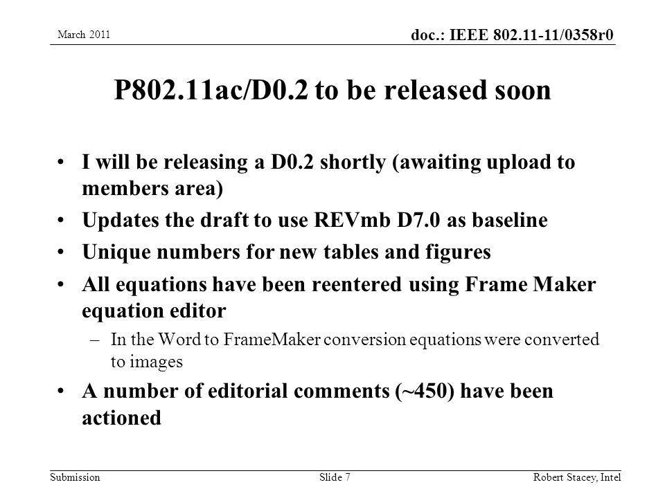 doc.: IEEE /0358r0 Submission P802.11ac/D0.2 to be released soon I will be releasing a D0.2 shortly (awaiting upload to members area) Updates the draft to use REVmb D7.0 as baseline Unique numbers for new tables and figures All equations have been reentered using Frame Maker equation editor –In the Word to FrameMaker conversion equations were converted to images A number of editorial comments (~450) have been actioned March 2011 Robert Stacey, IntelSlide 7