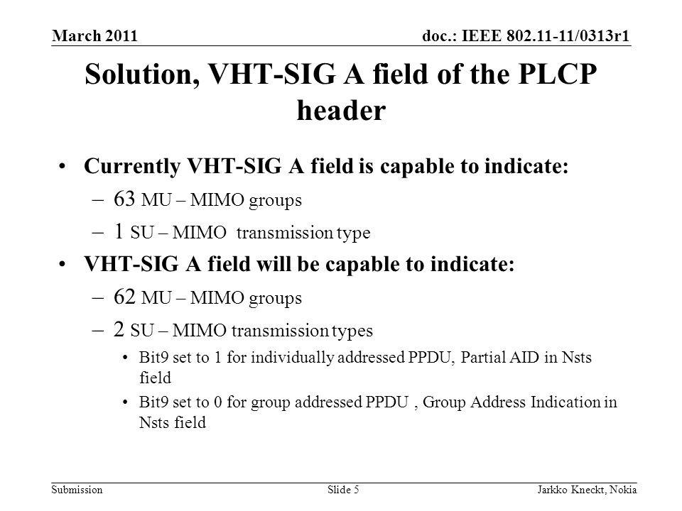 doc.: IEEE /0313r1 Submission March 2011 Jarkko Kneckt, NokiaSlide 5 Solution, VHT-SIG A field of the PLCP header Currently VHT-SIG A field is capable to indicate: –63 MU – MIMO groups –1 SU – MIMO transmission type VHT-SIG A field will be capable to indicate: –62 MU – MIMO groups –2 SU – MIMO transmission types Bit9 set to 1 for individually addressed PPDU, Partial AID in Nsts field Bit9 set to 0 for group addressed PPDU, Group Address Indication in Nsts field