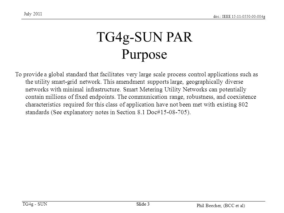 doc.: IEEE g TG4g - SUN July 2011 Phil Beecher, (BCC et al) Slide 3 TG4g-SUN PAR Purpose To provide a global standard that facilitates very large scale process control applications such as the utility smart-grid network.