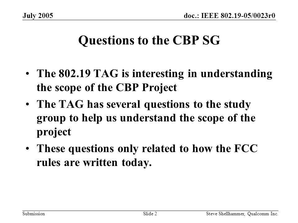 doc.: IEEE /0023r0 Submission July 2005 Steve Shellhammer, Qualcomm Inc.Slide 2 Questions to the CBP SG The TAG is interesting in understanding the scope of the CBP Project The TAG has several questions to the study group to help us understand the scope of the project These questions only related to how the FCC rules are written today.