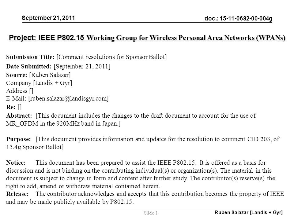 doc.: g September 21, 2011 Ruben Salazar [Landis + Gyr] Slide 1 Project: IEEE P Working Group for Wireless Personal Area Networks (WPANs) Submission Title: [Comment resolutions for Sponsor Ballot] Date Submitted: [September 21, 2011] Source: [Ruben Salazar] Company [Landis + Gyr] Address []   Re: [] Abstract:[This document includes the changes to the draft document to account for the use of MR_OFDM in the 920MHz band in Japan.] Purpose:[This document provides information and updates for the resolution to comment CID 203, of 15.4g Sponsor Ballot] Notice:This document has been prepared to assist the IEEE P