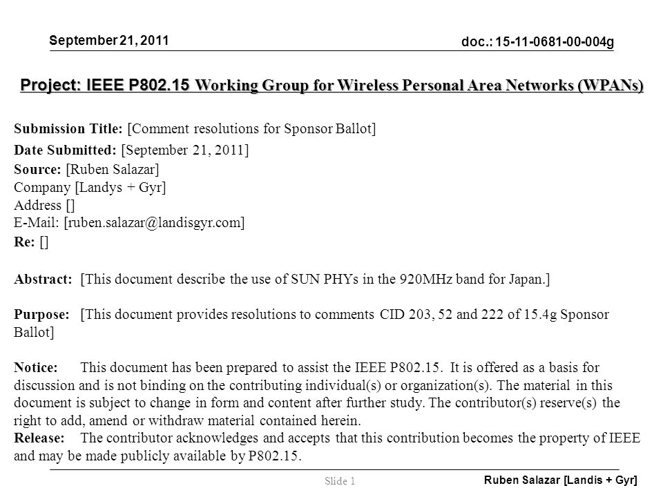 doc.: g September 21, 2011 Ruben Salazar [Landis + Gyr] Slide 1 Project: IEEE P Working Group for Wireless Personal Area Networks (WPANs) Submission Title: [Comment resolutions for Sponsor Ballot] Date Submitted: [September 21, 2011] Source: [Ruben Salazar] Company [Landys + Gyr] Address []   Re: [] Abstract:[This document describe the use of SUN PHYs in the 920MHz band for Japan.] Purpose:[This document provides resolutions to comments CID 203, 52 and 222 of 15.4g Sponsor Ballot] Notice:This document has been prepared to assist the IEEE P