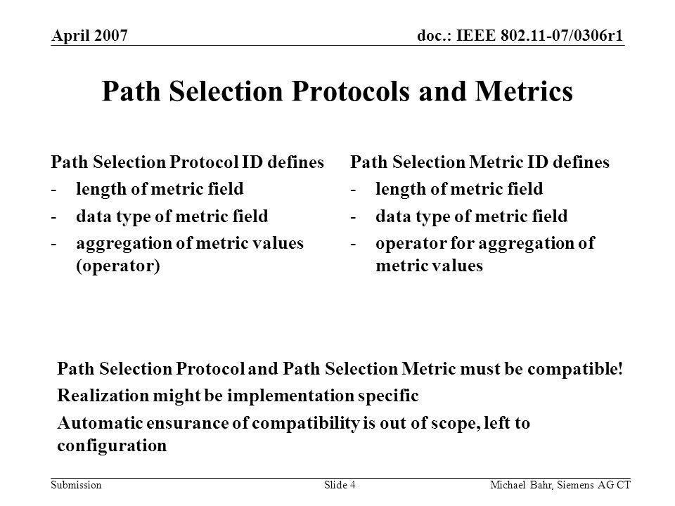 doc.: IEEE /0306r1 Submission April 2007 Michael Bahr, Siemens AG CTSlide 4 Path Selection Protocols and Metrics Path Selection Protocol ID defines -length of metric field -data type of metric field -aggregation of metric values (operator) Path Selection Metric ID defines -length of metric field -data type of metric field -operator for aggregation of metric values Path Selection Protocol and Path Selection Metric must be compatible.