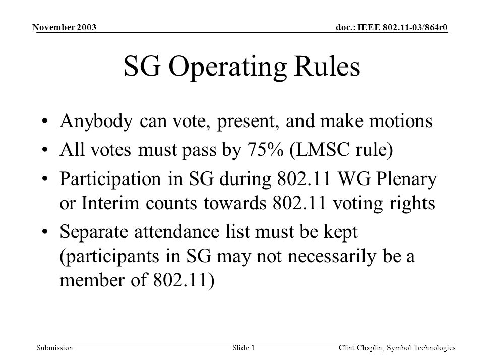 doc.: IEEE /864r0 Submission November 2003 Clint Chaplin, Symbol TechnologiesSlide 1 SG Operating Rules Anybody can vote, present, and make motions All votes must pass by 75% (LMSC rule) Participation in SG during WG Plenary or Interim counts towards voting rights Separate attendance list must be kept (participants in SG may not necessarily be a member of )