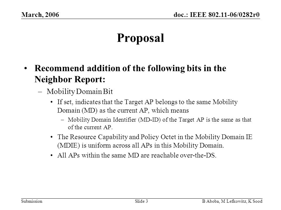 doc.: IEEE /0282r0 Submission March, 2006 B Aboba, M Lefkowitz, K SoodSlide 3 Proposal Recommend addition of the following bits in the Neighbor Report: –Mobility Domain Bit If set, indicates that the Target AP belongs to the same Mobility Domain (MD) as the current AP, which means –Mobility Domain Identifier (MD-ID) of the Target AP is the same as that of the current AP.