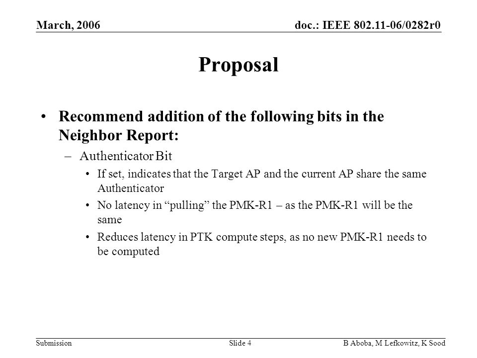 doc.: IEEE /0282r0 Submission March, 2006 B Aboba, M Lefkowitz, K SoodSlide 4 Proposal Recommend addition of the following bits in the Neighbor Report: –Authenticator Bit If set, indicates that the Target AP and the current AP share the same Authenticator No latency in pulling the PMK-R1 – as the PMK-R1 will be the same Reduces latency in PTK compute steps, as no new PMK-R1 needs to be computed