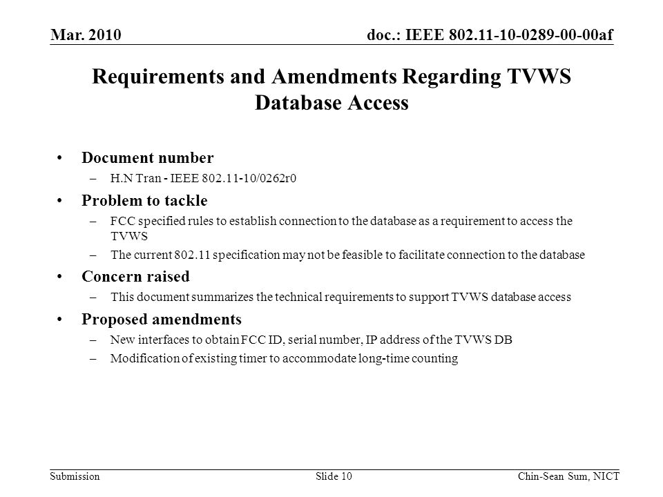 doc.: IEEE af Submission Requirements and Amendments Regarding TVWS Database Access Document number –H.N Tran - IEEE /0262r0 Problem to tackle –FCC specified rules to establish connection to the database as a requirement to access the TVWS –The current specification may not be feasible to facilitate connection to the database Concern raised –This document summarizes the technical requirements to support TVWS database access Proposed amendments –New interfaces to obtain FCC ID, serial number, IP address of the TVWS DB –Modification of existing timer to accommodate long-time counting Mar.