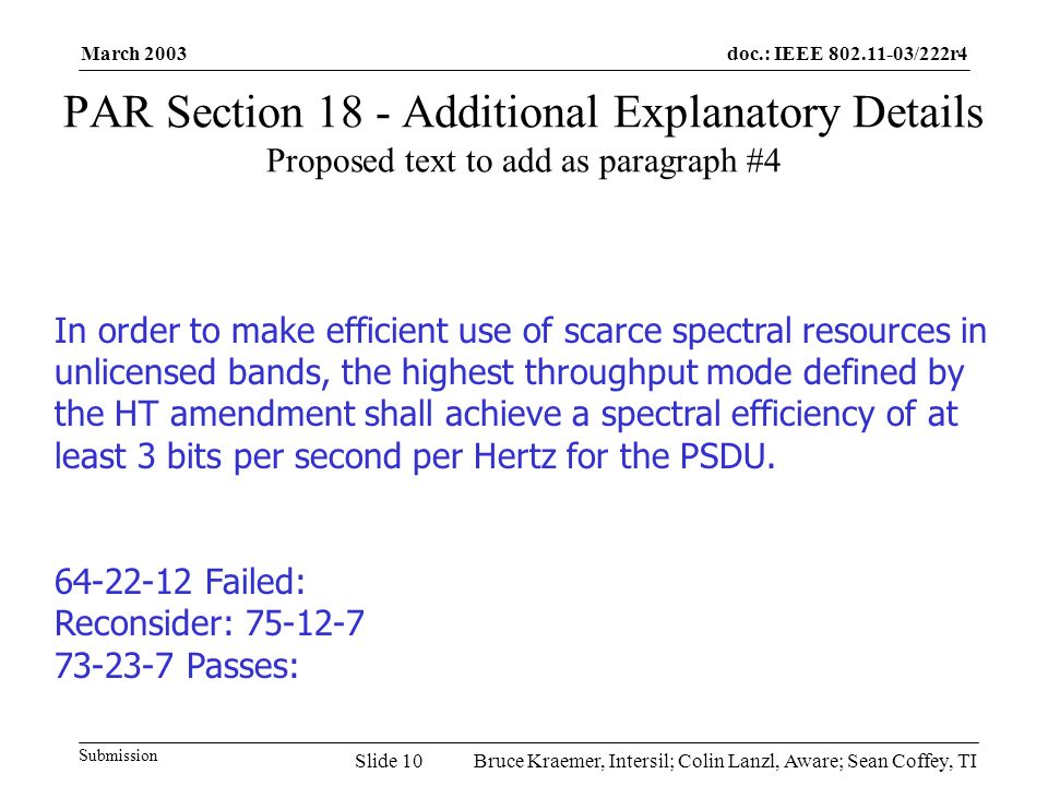 doc.: IEEE /222r4 Submission March 2003 Bruce Kraemer, Intersil; Colin Lanzl, Aware; Sean Coffey, TISlide 10 PAR Section 18 - Additional Explanatory Details Proposed text to add as paragraph #4 In order to make efficient use of scarce spectral resources in unlicensed bands, the highest throughput mode defined by the HT amendment shall achieve a spectral efficiency of at least 3 bits per second per Hertz for the PSDU.