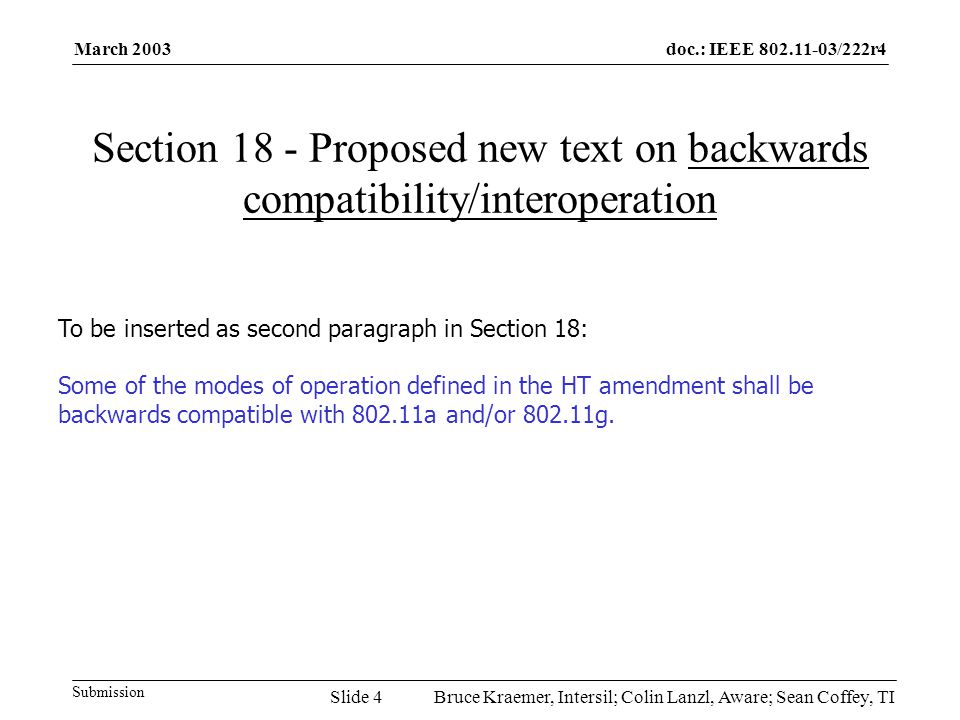 doc.: IEEE /222r4 Submission March 2003 Bruce Kraemer, Intersil; Colin Lanzl, Aware; Sean Coffey, TISlide 4 Section 18 - Proposed new text on backwards compatibility/interoperation To be inserted as second paragraph in Section 18: Some of the modes of operation defined in the HT amendment shall be backwards compatible with a and/or g.