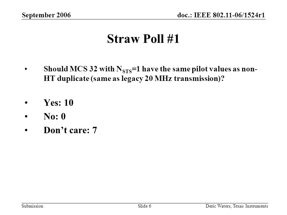 doc.: IEEE /1524r1 Submission September 2006 Deric Waters, Texas InstrumentsSlide 6 Straw Poll #1 Should MCS 32 with N STS =1 have the same pilot values as non- HT duplicate (same as legacy 20 MHz transmission).
