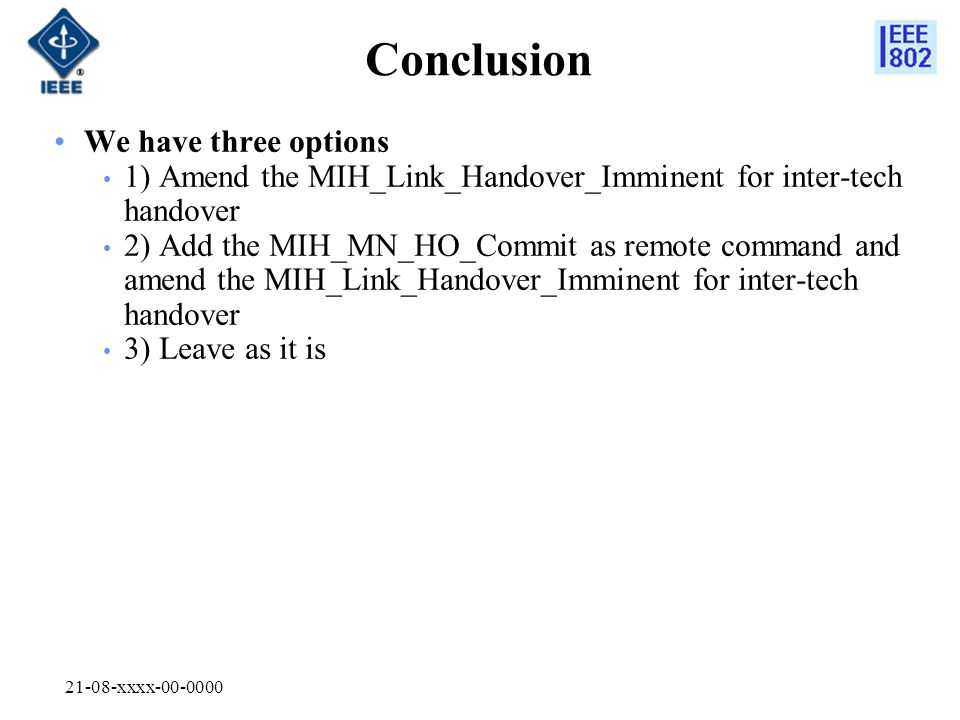 21-08-xxxx Conclusion We have three options 1) Amend the MIH_Link_Handover_Imminent for inter-tech handover 2) Add the MIH_MN_HO_Commit as remote command and amend the MIH_Link_Handover_Imminent for inter-tech handover 3) Leave as it is