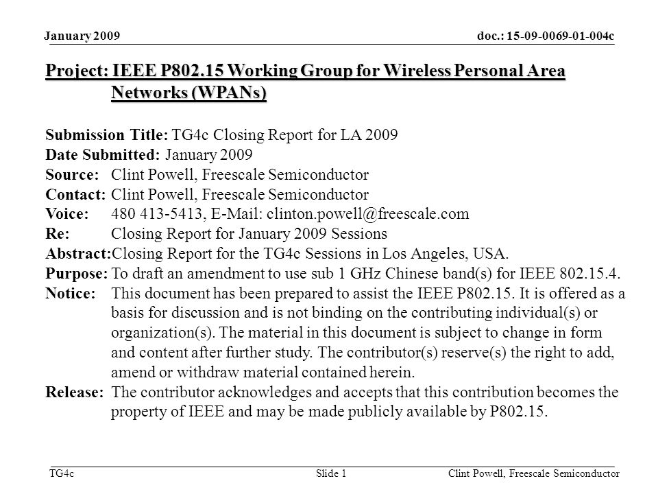 doc.: c TG4c January 2009 Clint Powell, Freescale Semiconductor Slide 1 Project: IEEE P Working Group for Wireless Personal Area Networks (WPANs) Submission Title: TG4c Closing Report for LA 2009 Date Submitted: January 2009 Source: Clint Powell, Freescale Semiconductor Contact: Clint Powell, Freescale Semiconductor Voice: ,   Re: Closing Report for January 2009 Sessions Abstract:Closing Report for the TG4c Sessions in Los Angeles, USA.