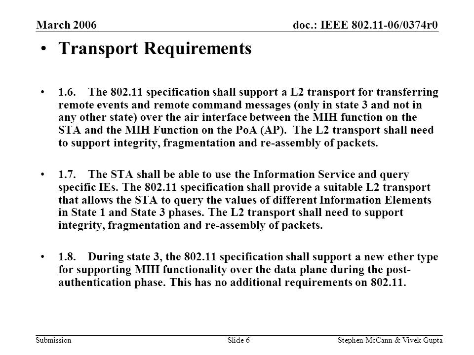 doc.: IEEE /0374r0 Submission March 2006 Stephen McCann & Vivek GuptaSlide 6 Transport Requirements 1.6.The specification shall support a L2 transport for transferring remote events and remote command messages (only in state 3 and not in any other state) over the air interface between the MIH function on the STA and the MIH Function on the PoA (AP).