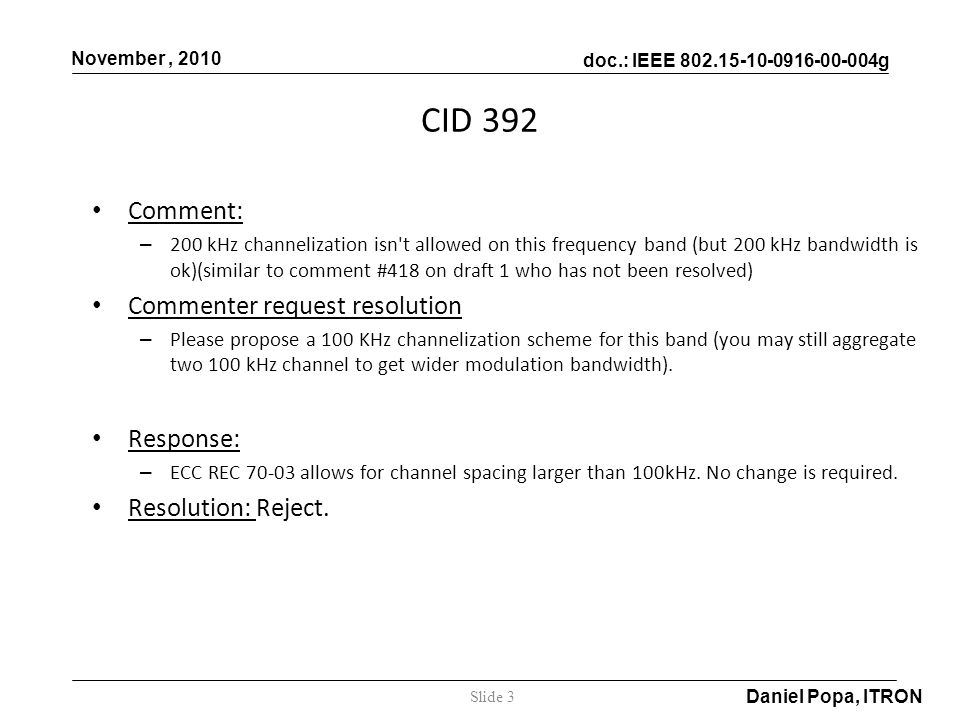 doc.: IEEE g November, 2010 Daniel Popa, ITRON Comment: – 200 kHz channelization isn t allowed on this frequency band (but 200 kHz bandwidth is ok)(similar to comment #418 on draft 1 who has not been resolved) Commenter request resolution – Please propose a 100 KHz channelization scheme for this band (you may still aggregate two 100 kHz channel to get wider modulation bandwidth).