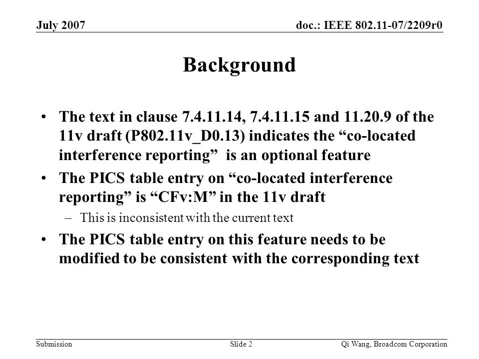 doc.: IEEE /2209r0 Submission July 2007 Qi Wang, Broadcom CorporationSlide 2 Background The text in clause , and of the 11v draft (P802.11v_D0.13) indicates the co-located interference reporting is an optional feature The PICS table entry on co-located interference reporting is CFv:M in the 11v draft –This is inconsistent with the current text The PICS table entry on this feature needs to be modified to be consistent with the corresponding text