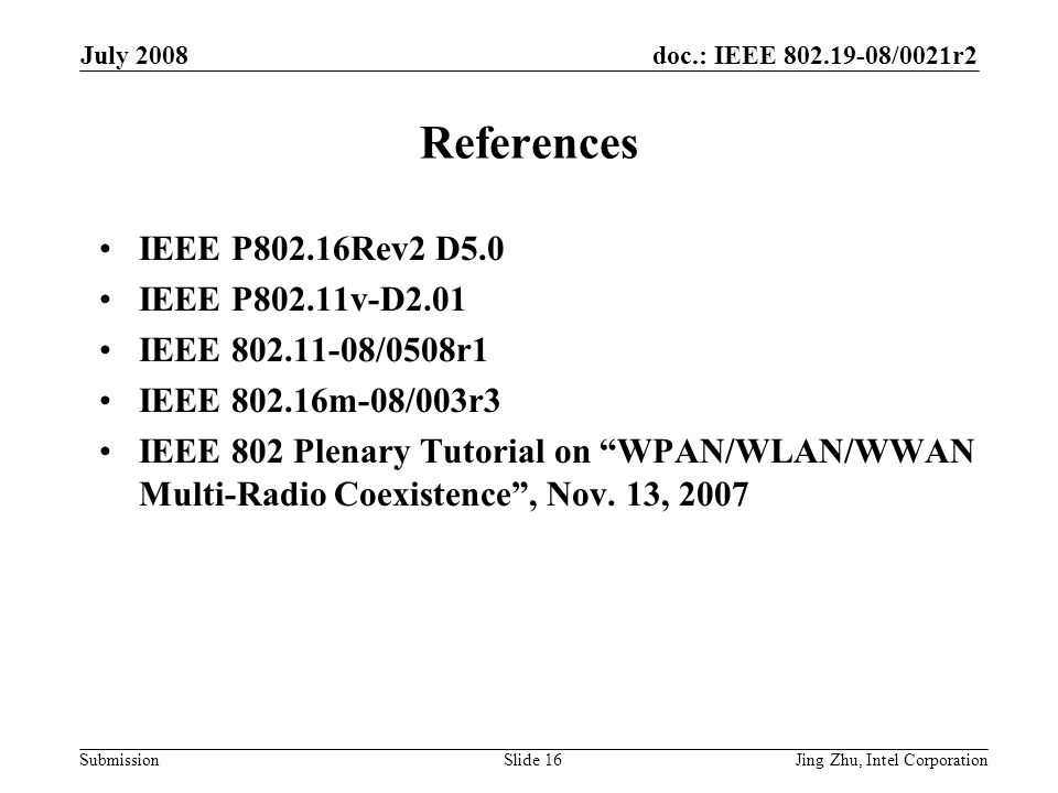 doc.: IEEE /0021r2 Submission July 2008 Jing Zhu, Intel CorporationSlide 16 References IEEE P802.16Rev2 D5.0 IEEE P802.11v-D2.01 IEEE /0508r1 IEEE m-08/003r3 IEEE 802 Plenary Tutorial on WPAN/WLAN/WWAN Multi-Radio Coexistence , Nov.