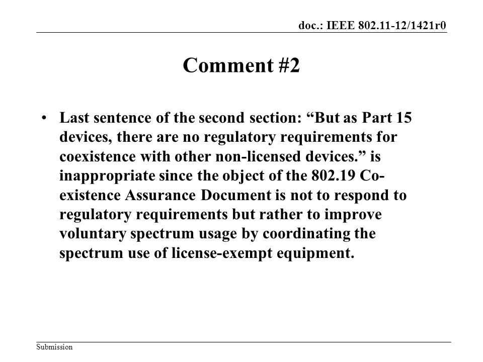 doc.: IEEE /1421r0 Submission Comment #2 Last sentence of the second section: But as Part 15 devices, there are no regulatory requirements for coexistence with other non-licensed devices. is inappropriate since the object of the Co- existence Assurance Document is not to respond to regulatory requirements but rather to improve voluntary spectrum usage by coordinating the spectrum use of license-exempt equipment.