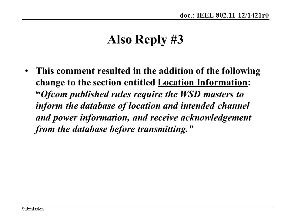 doc.: IEEE /1421r0 Submission Also Reply #3 This comment resulted in the addition of the following change to the section entitled Location Information: Ofcom published rules require the WSD masters to inform the database of location and intended channel and power information, and receive acknowledgement from the database before transmitting.