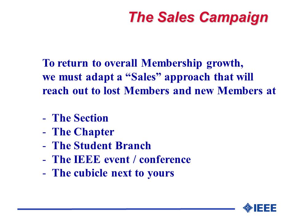 The Sales Campaign To return to overall Membership growth, we must adapt a Sales approach that will reach out to lost Members and new Members at - The Section - The Chapter - The Student Branch - The IEEE event / conference - The cubicle next to yours