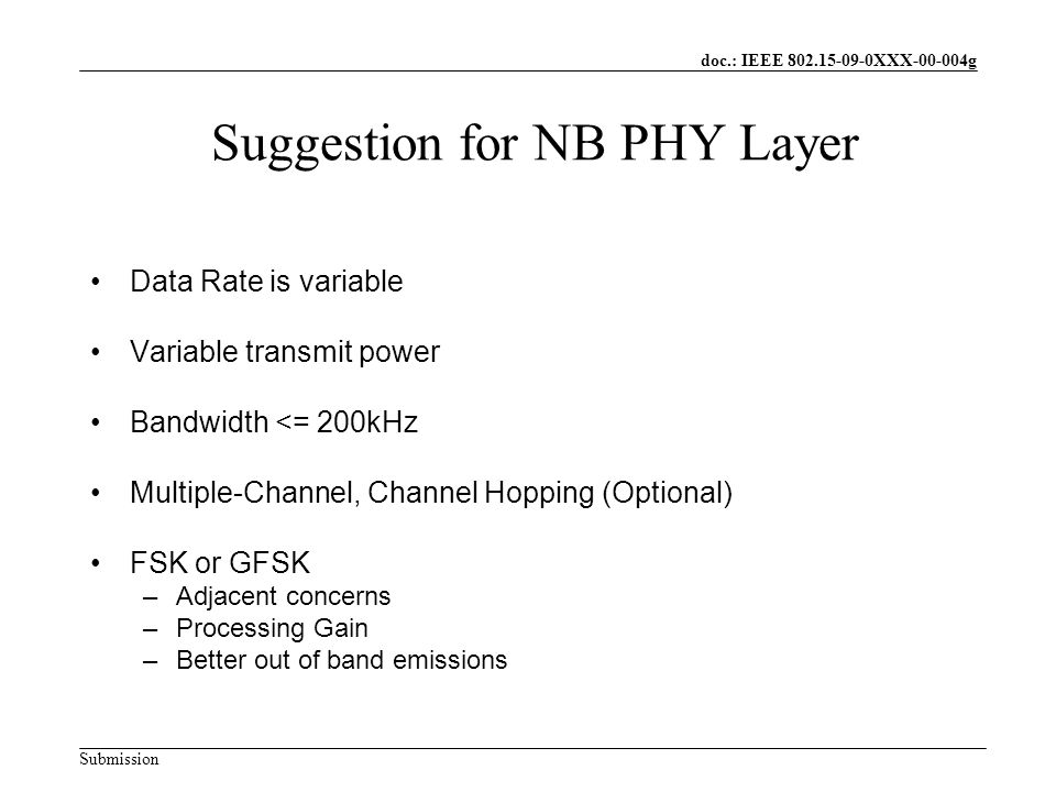 doc.: IEEE XXX g Submission Suggestion for NB PHY Layer Data Rate is variable Variable transmit power Bandwidth <= 200kHz Multiple-Channel, Channel Hopping (Optional) FSK or GFSK –Adjacent concerns –Processing Gain –Better out of band emissions
