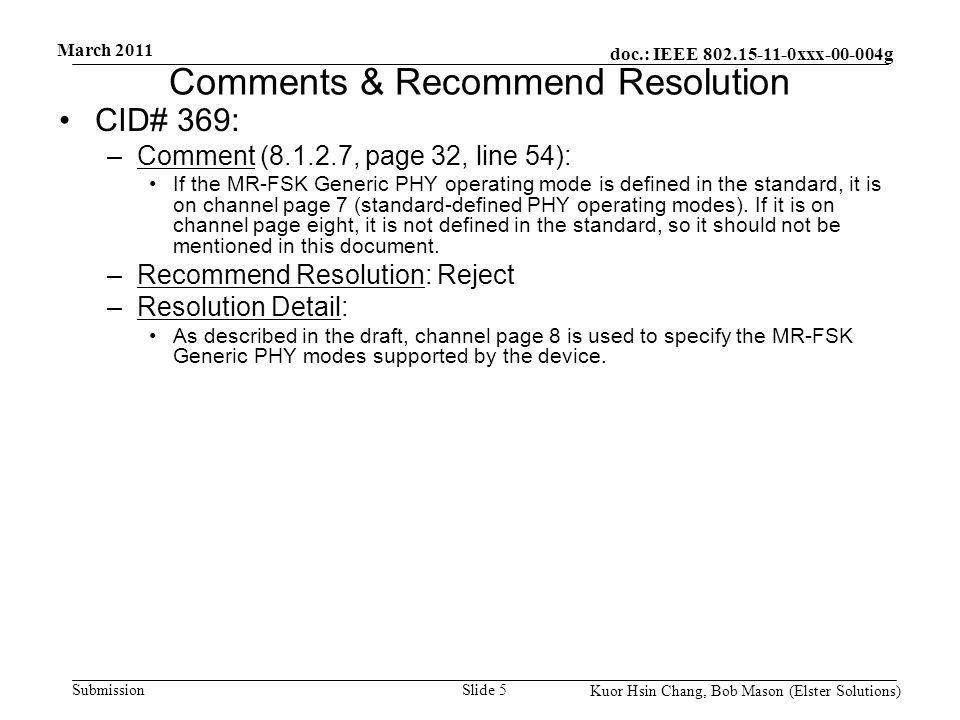 doc.: IEEE xxx g Submission March 2011 Kuor Hsin Chang, Bob Mason (Elster Solutions) Comments & Recommend Resolution CID# 369: –Comment ( , page 32, line 54): If the MR-FSK Generic PHY operating mode is defined in the standard, it is on channel page 7 (standard-defined PHY operating modes).