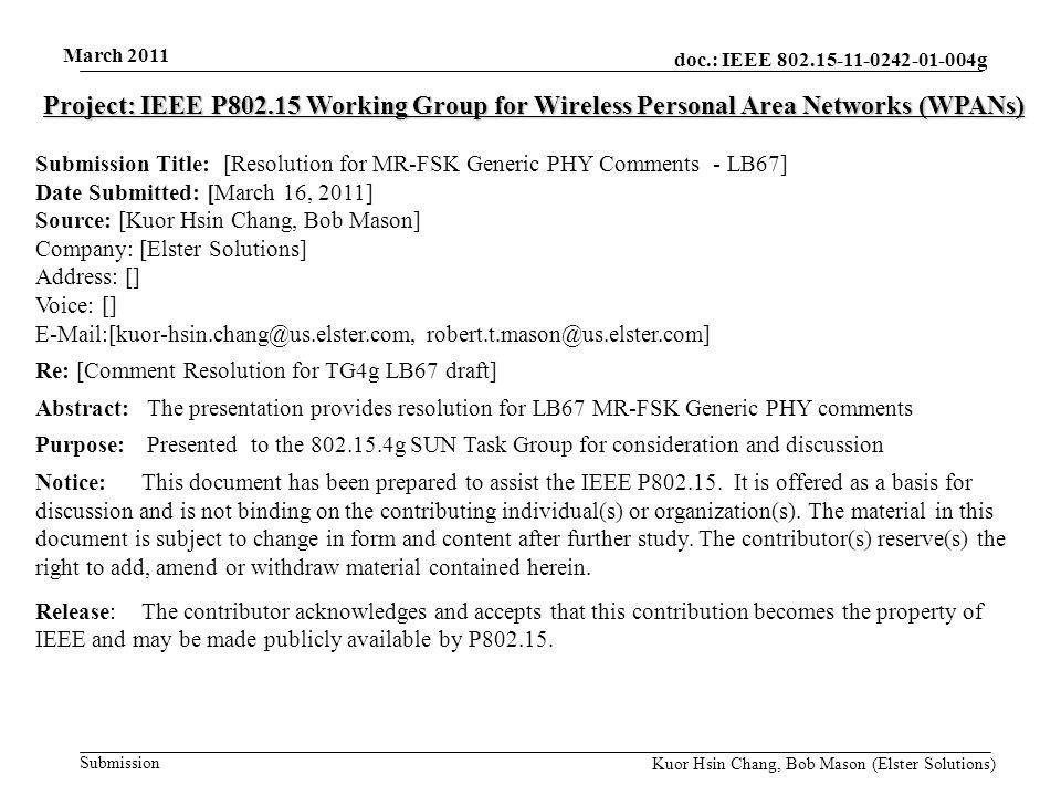 doc.: IEEE g Submission March 2011 Kuor Hsin Chang, Bob Mason (Elster Solutions) Project: IEEE P Working Group for Wireless Personal Area Networks (WPANs) Submission Title: [Resolution for MR-FSK Generic PHY Comments - LB67] Date Submitted: [March 16, 2011] Source: [Kuor Hsin Chang, Bob Mason] Company: [Elster Solutions] Address: [] Voice: []  Re: [Comment Resolution for TG4g LB67 draft] Abstract: The presentation provides resolution for LB67 MR-FSK Generic PHY comments Purpose: Presented to the g SUN Task Group for consideration and discussion Notice:This document has been prepared to assist the IEEE P